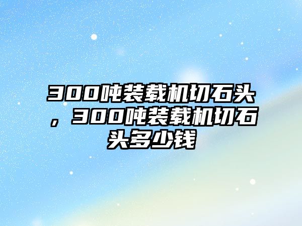 300噸裝載機(jī)切石頭，300噸裝載機(jī)切石頭多少錢