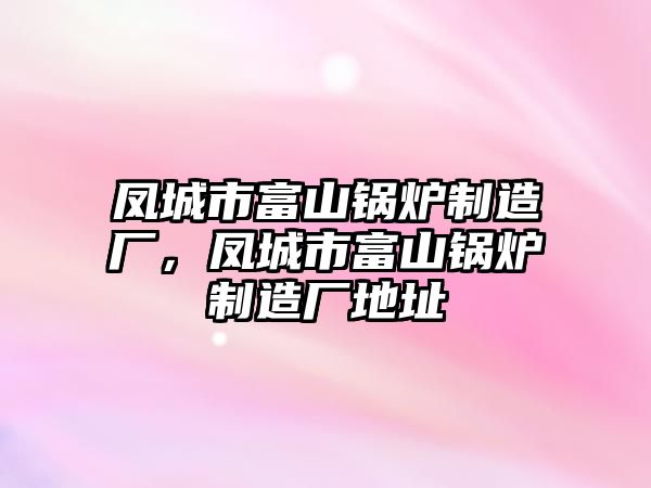 鳳城市富山鍋爐制造廠，鳳城市富山鍋爐制造廠地址