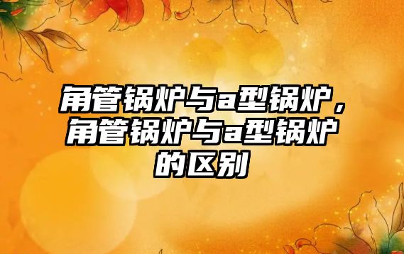 角管鍋爐與a型鍋爐，角管鍋爐與a型鍋爐的區(qū)別