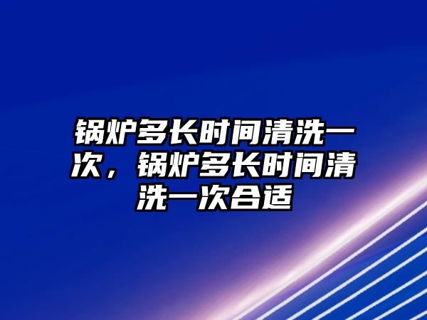 鍋爐多長時間清洗一次，鍋爐多長時間清洗一次合適