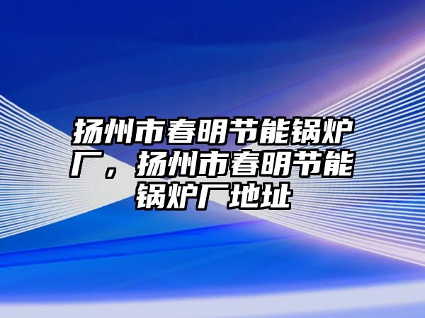 揚州市春明節(jié)能鍋爐廠，揚州市春明節(jié)能鍋爐廠地址