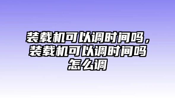 裝載機(jī)可以調(diào)時(shí)間嗎，裝載機(jī)可以調(diào)時(shí)間嗎怎么調(diào)