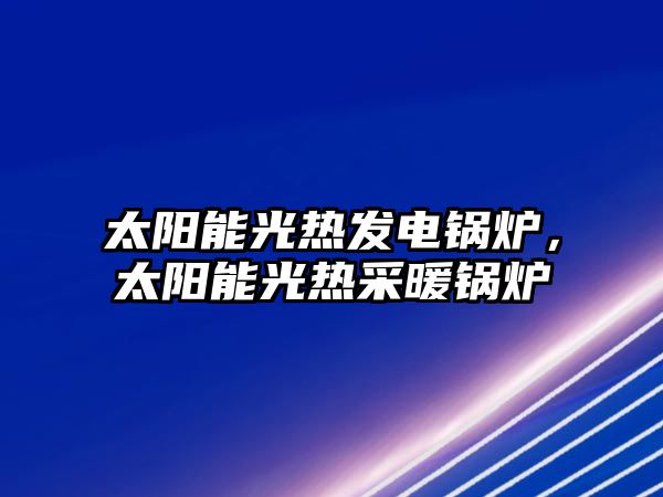 太陽能光熱發(fā)電鍋爐，太陽能光熱采暖鍋爐