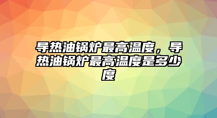 導熱油鍋爐最高溫度，導熱油鍋爐最高溫度是多少度