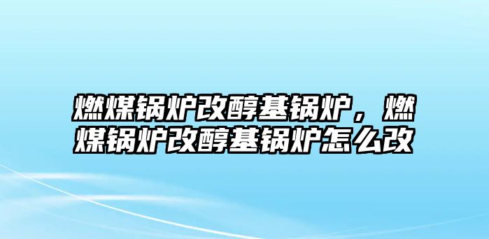 燃煤鍋爐改醇基鍋爐，燃煤鍋爐改醇基鍋爐怎么改