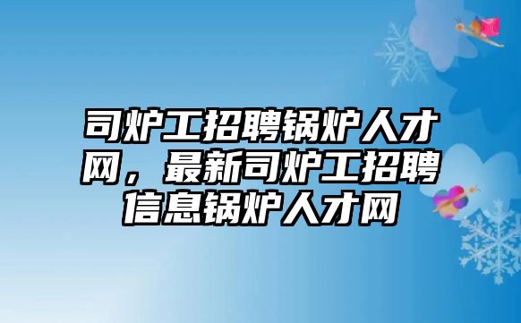 司爐工招聘鍋爐人才網(wǎng)，最新司爐工招聘信息鍋爐人才網(wǎng)