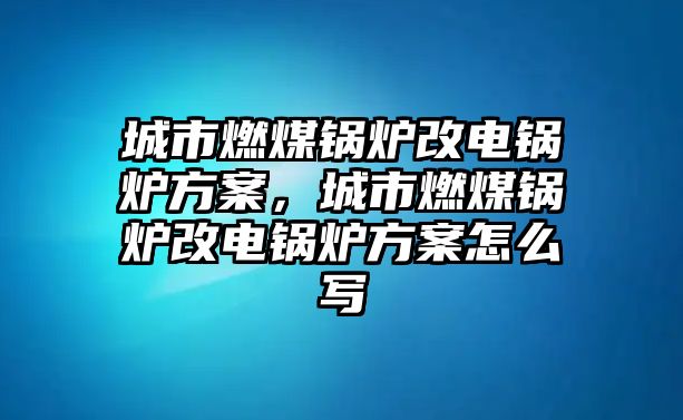 城市燃煤鍋爐改電鍋爐方案，城市燃煤鍋爐改電鍋爐方案怎么寫