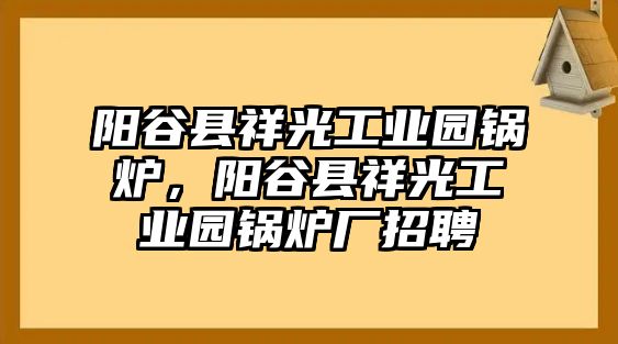 陽(yáng)谷縣祥光工業(yè)園鍋爐，陽(yáng)谷縣祥光工業(yè)園鍋爐廠招聘