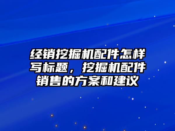 經(jīng)銷挖掘機配件怎樣寫標(biāo)題，挖掘機配件銷售的方案和建議