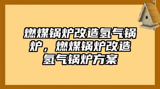 燃煤鍋爐改造氫氣鍋爐，燃煤鍋爐改造氫氣鍋爐方案