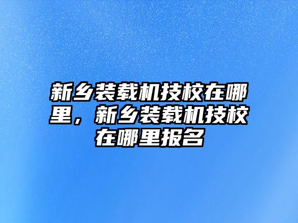 新鄉(xiāng)裝載機(jī)技校在哪里，新鄉(xiāng)裝載機(jī)技校在哪里報(bào)名