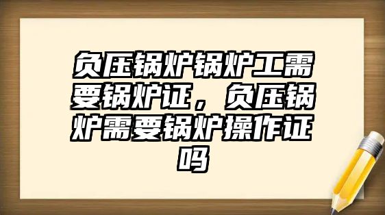 負(fù)壓鍋爐鍋爐工需要鍋爐證，負(fù)壓鍋爐需要鍋爐操作證嗎