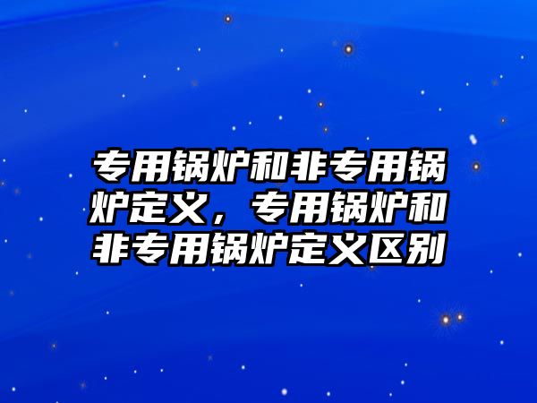 專用鍋爐和非專用鍋爐定義，專用鍋爐和非專用鍋爐定義區(qū)別