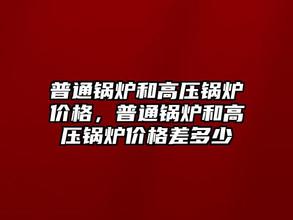 普通鍋爐和高壓鍋爐價格，普通鍋爐和高壓鍋爐價格差多少