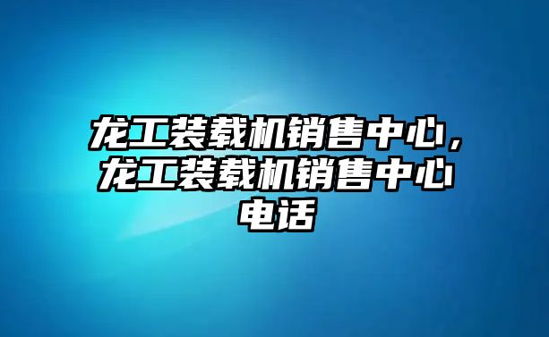 龍工裝載機(jī)銷售中心，龍工裝載機(jī)銷售中心電話