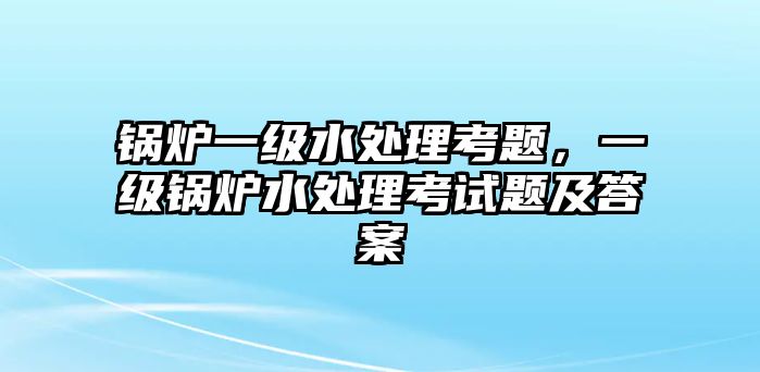 鍋爐一級水處理考題，一級鍋爐水處理考試題及答案