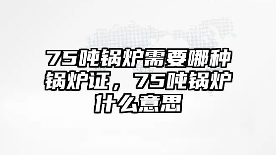 75噸鍋爐需要哪種鍋爐證，75噸鍋爐什么意思