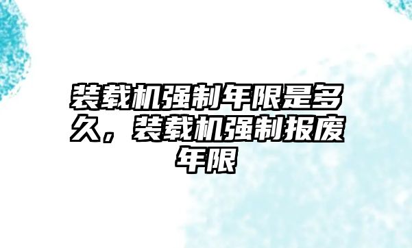 裝載機(jī)強(qiáng)制年限是多久，裝載機(jī)強(qiáng)制報(bào)廢年限