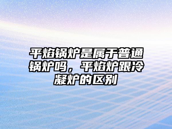 平焰鍋爐是屬于普通鍋爐嗎，平焰爐跟冷凝爐的區(qū)別