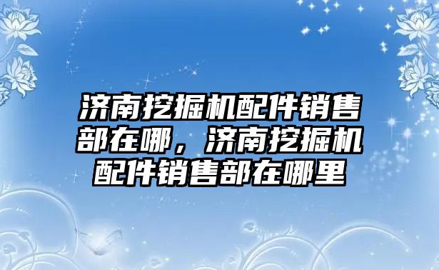 濟南挖掘機配件銷售部在哪，濟南挖掘機配件銷售部在哪里