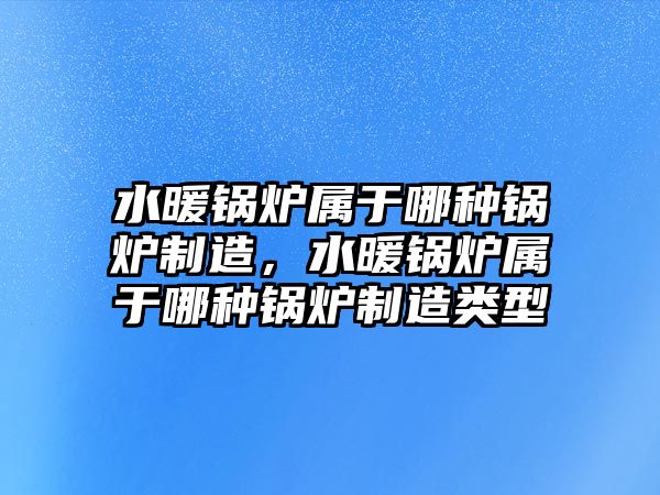 水暖鍋爐屬于哪種鍋爐制造，水暖鍋爐屬于哪種鍋爐制造類型