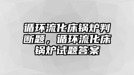 循環(huán)流化床鍋爐判斷題，循環(huán)流化床鍋爐試題答案