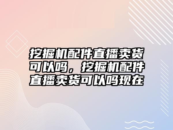 挖掘機(jī)配件直播賣貨可以嗎，挖掘機(jī)配件直播賣貨可以嗎現(xiàn)在