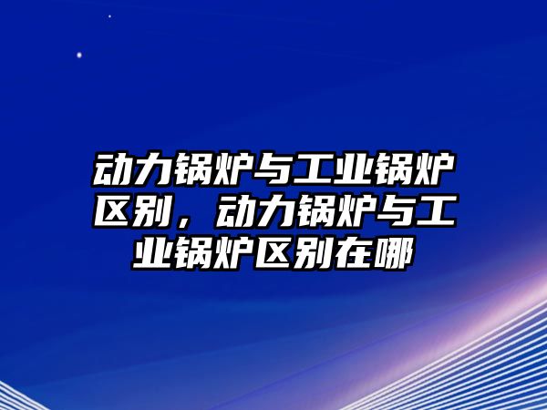 動(dòng)力鍋爐與工業(yè)鍋爐區(qū)別，動(dòng)力鍋爐與工業(yè)鍋爐區(qū)別在哪