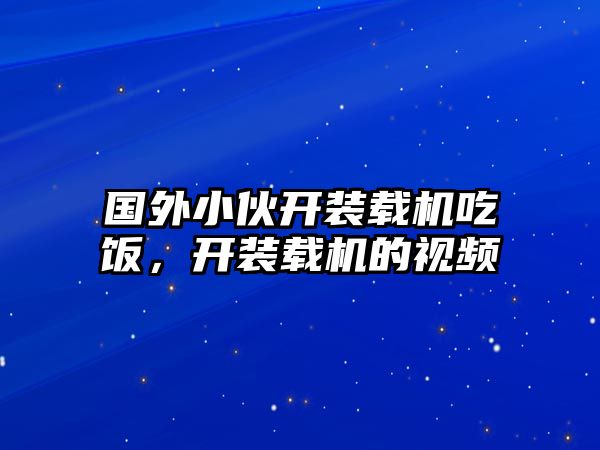 國(guó)外小伙開(kāi)裝載機(jī)吃飯，開(kāi)裝載機(jī)的視頻