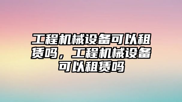 工程機(jī)械設(shè)備可以租賃嗎，工程機(jī)械設(shè)備可以租賃嗎