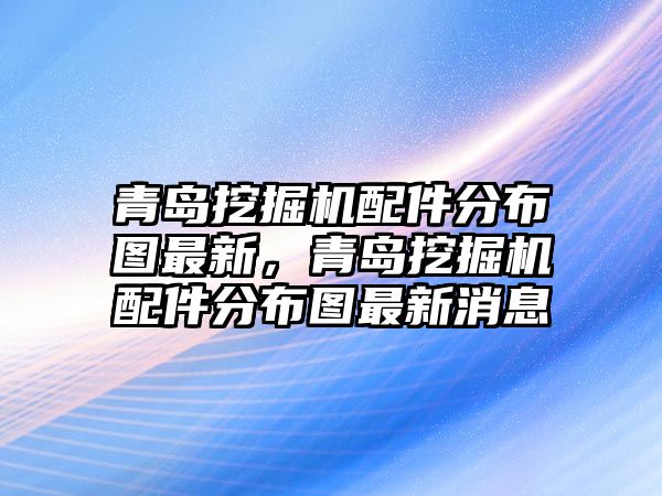 青島挖掘機配件分布圖最新，青島挖掘機配件分布圖最新消息