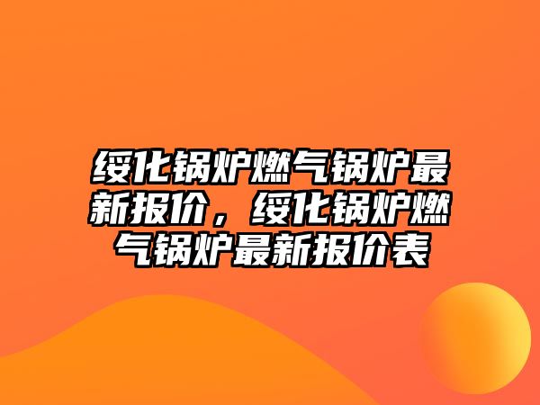 綏化鍋爐燃?xì)忮仩t最新報價，綏化鍋爐燃?xì)忮仩t最新報價表