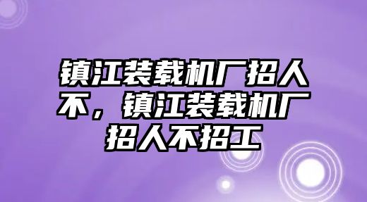 鎮(zhèn)江裝載機(jī)廠招人不，鎮(zhèn)江裝載機(jī)廠招人不招工