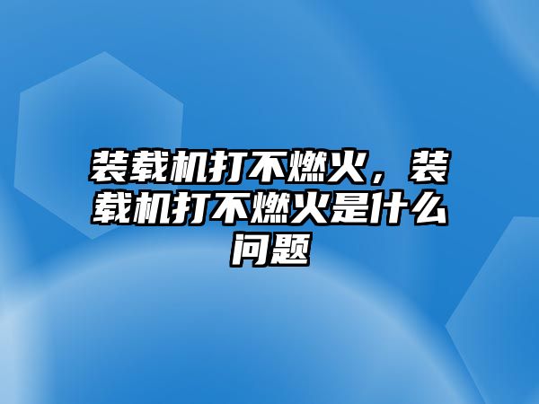 裝載機(jī)打不燃火，裝載機(jī)打不燃火是什么問題