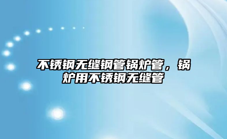 不銹鋼無縫鋼管鍋爐管，鍋爐用不銹鋼無縫管