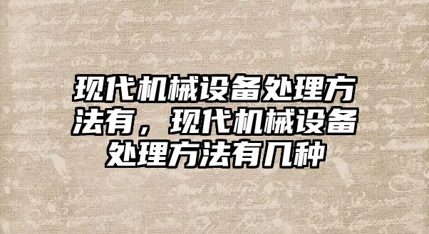 現(xiàn)代機械設(shè)備處理方法有，現(xiàn)代機械設(shè)備處理方法有幾種