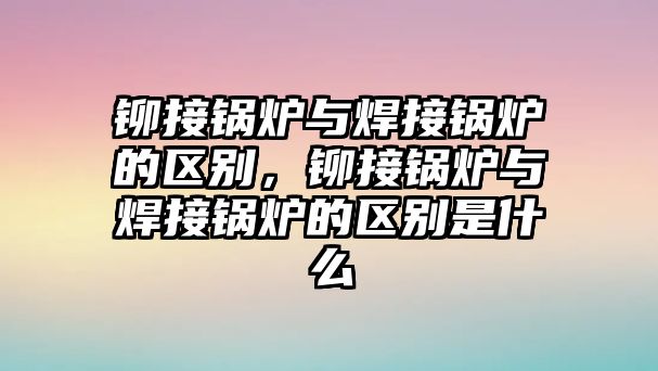 鉚接鍋爐與焊接鍋爐的區(qū)別，鉚接鍋爐與焊接鍋爐的區(qū)別是什么