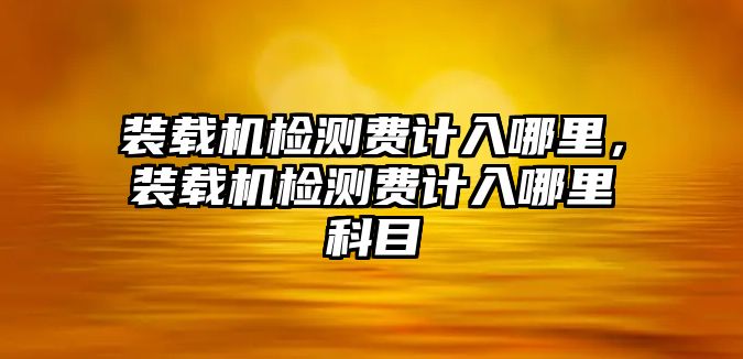 裝載機檢測費計入哪里，裝載機檢測費計入哪里科目