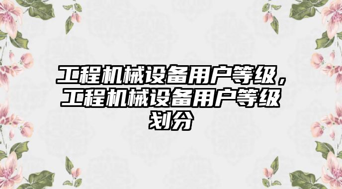 工程機(jī)械設(shè)備用戶等級(jí)，工程機(jī)械設(shè)備用戶等級(jí)劃分