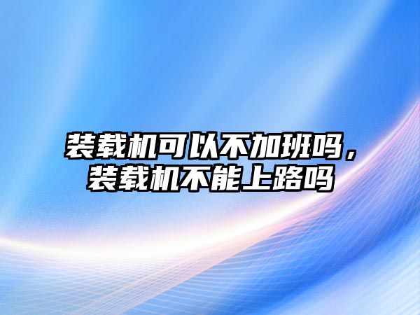 裝載機(jī)可以不加班嗎，裝載機(jī)不能上路嗎