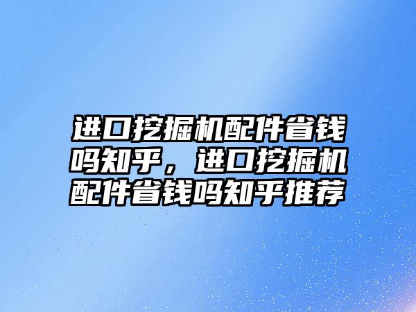 進口挖掘機配件省錢嗎知乎，進口挖掘機配件省錢嗎知乎推薦