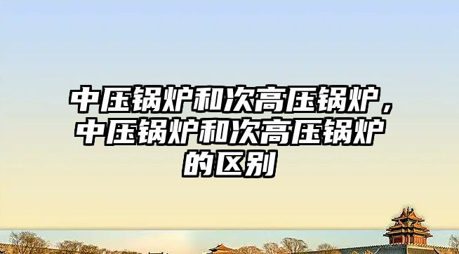 中壓鍋爐和次高壓鍋爐，中壓鍋爐和次高壓鍋爐的區(qū)別