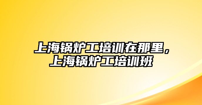 上海鍋爐工培訓(xùn)在那里，上海鍋爐工培訓(xùn)班