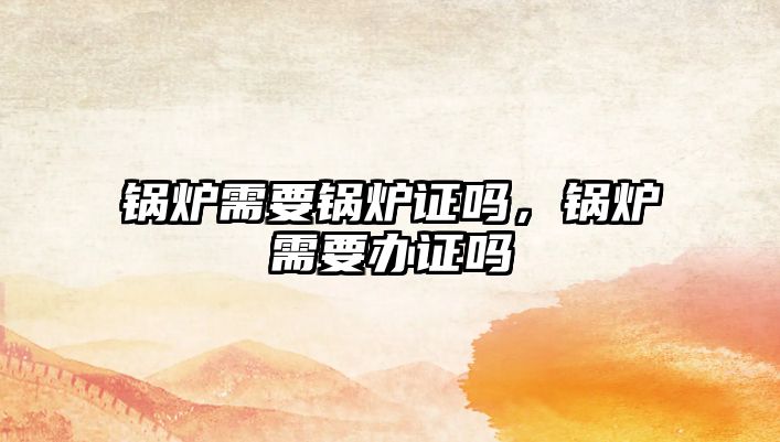 鍋爐需要鍋爐證嗎，鍋爐需要辦證嗎