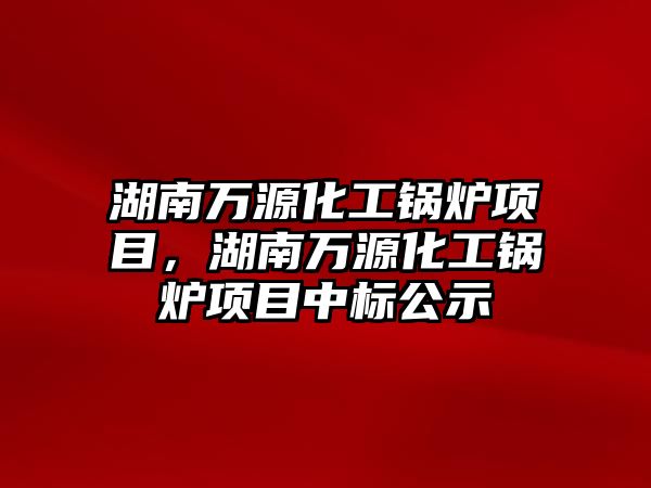 湖南萬源化工鍋爐項目，湖南萬源化工鍋爐項目中標公示