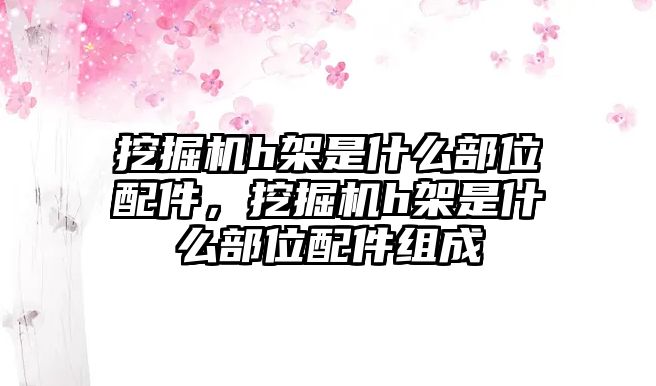 挖掘機h架是什么部位配件，挖掘機h架是什么部位配件組成