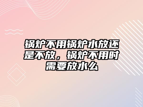 鍋爐不用鍋爐水放還是不放，鍋爐不用時需要放水么