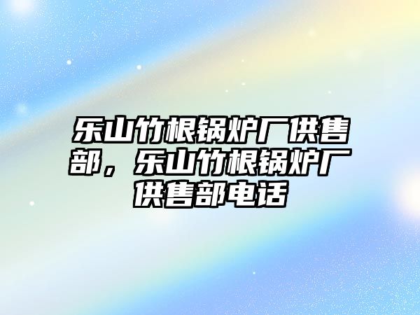 樂(lè)山竹根鍋爐廠供售部，樂(lè)山竹根鍋爐廠供售部電話