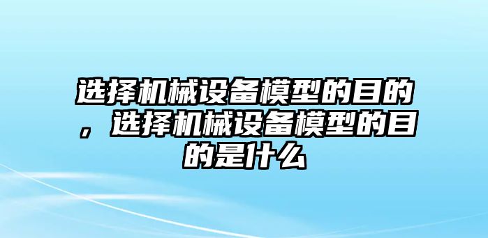 選擇機(jī)械設(shè)備模型的目的，選擇機(jī)械設(shè)備模型的目的是什么