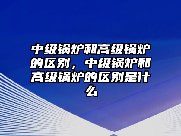 中級(jí)鍋爐和高級(jí)鍋爐的區(qū)別，中級(jí)鍋爐和高級(jí)鍋爐的區(qū)別是什么